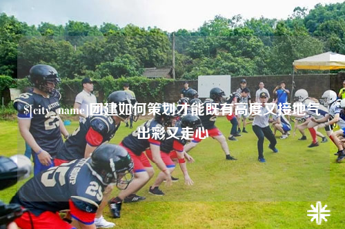 图木舒克团建如何策划才能既有高度又接地气出彩又走心